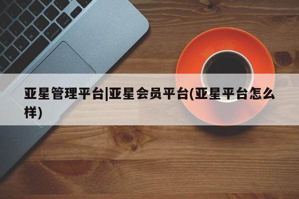 亚星手机版app 亚星管理平台亚星管理平台|亚星会员平台(亚星平台怎么样)