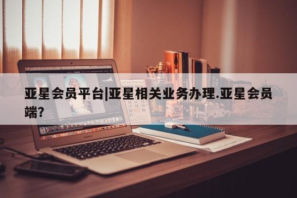 亚星手机版app 亚星管理平台亚星会员平台|亚星相关业务办理.亚星会员端？