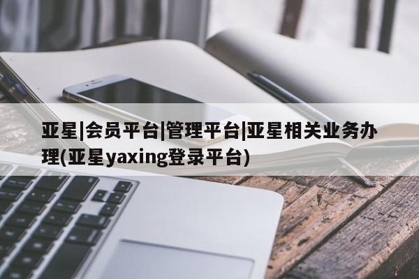 亚星手机版app 亚星管理平台亚星|会员平台|管理平台|亚星相关业务办理(亚星yaxing登录平台)