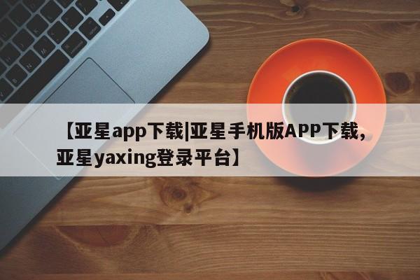 亚星手机版app 亚星管理平台【亚星app下载|亚星手机版APP下载,亚星yaxing登录平台】