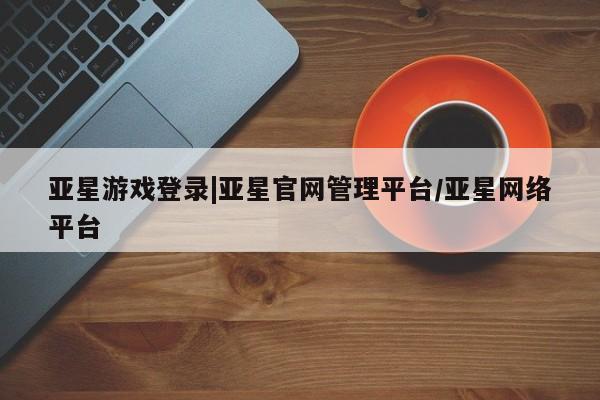 亚星手机版app 亚星管理平台亚星游戏登录|亚星官网管理平台/亚星网络平台