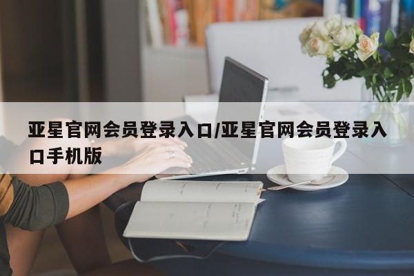 亚星手机版app 亚星管理平台亚星官网会员登录入口/亚星官网会员登录入口手机版