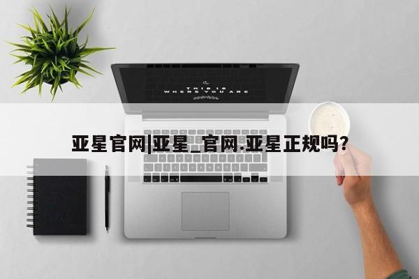 亚星手机版app 亚星管理平台亚星官网|亚星_官网.亚星正规吗？