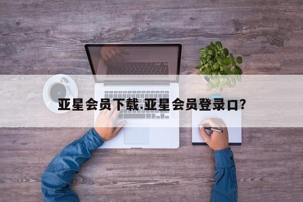 亚星手机版app 亚星管理平台亚星会员下载.亚星会员登录口？