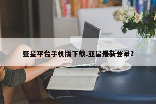 亚星手机版app 亚星管理平台亚星平台手机版下载.亚星最新登录？