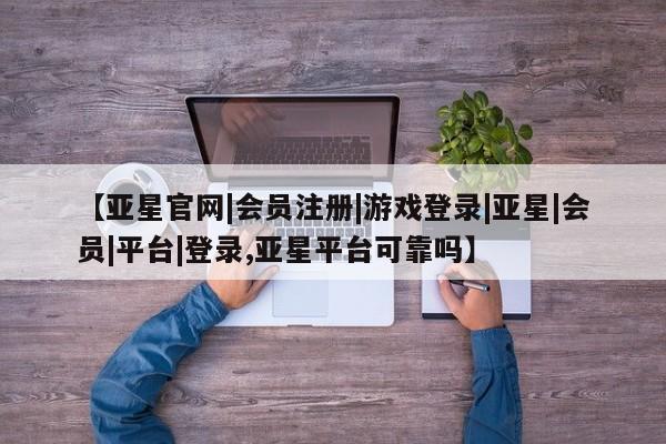 亚星手机版app 亚星管理平台【亚星官网|会员注册|游戏登录|亚星|会员|平台|登录,亚星平台可靠吗】