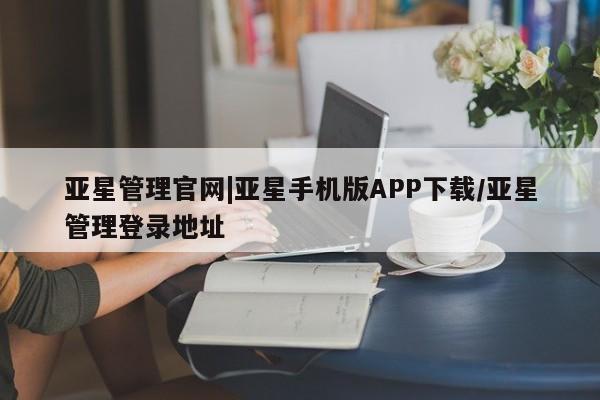 亚星手机版app 亚星管理平台亚星管理官网|亚星手机版APP下载/亚星管理登录地址