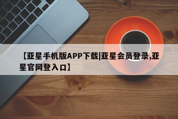 亚星手机版app 亚星管理平台【亚星手机版APP下载|亚星会员登录,亚星官网登入口】