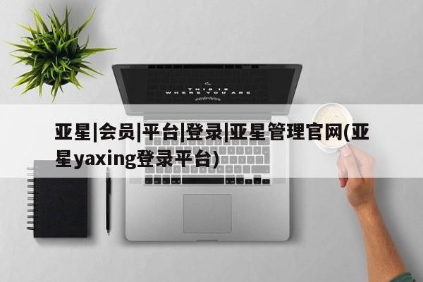 亚星手机版app 亚星管理平台亚星|会员|平台|登录|亚星管理官网(亚星yaxing登录平台)