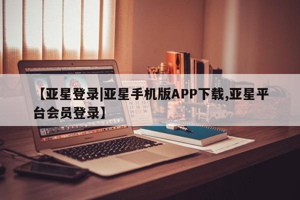 亚星手机版app 亚星管理平台【亚星登录|亚星手机版APP下载,亚星平台会员登录】