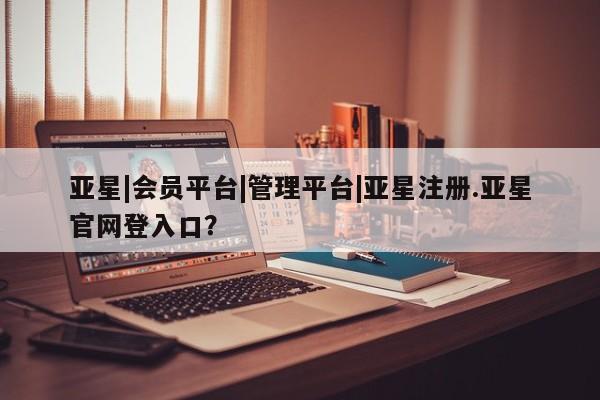 亚星手机版app 亚星管理平台亚星|会员平台|管理平台|亚星注册.亚星官网登入口？