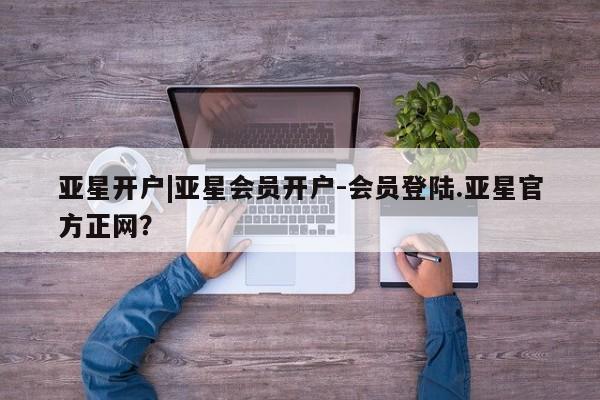 亚星手机版app 亚星管理平台亚星开户|亚星会员开户-会员登陆.亚星官方正网？
