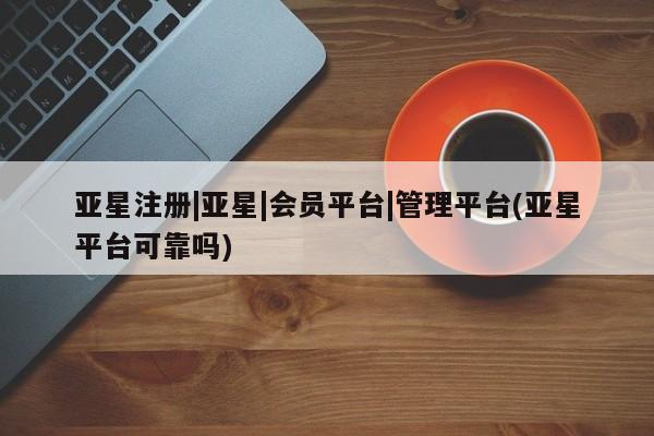 亚星手机版app 亚星管理平台亚星注册|亚星|会员平台|管理平台(亚星平台可靠吗)