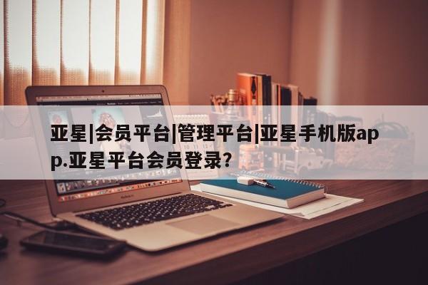 亚星手机版app 亚星管理平台亚星|会员平台|管理平台|亚星手机版app.亚星平台会员登录？