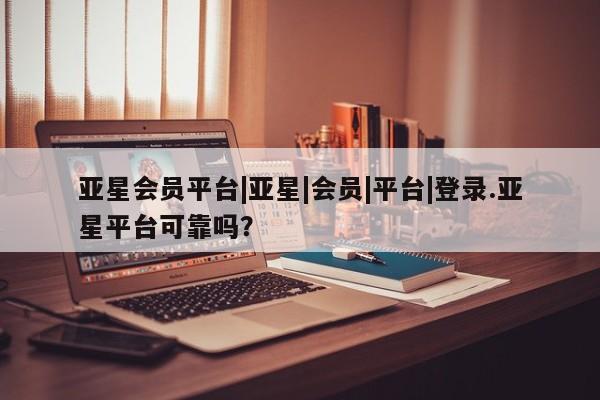 亚星手机版app 亚星管理平台亚星会员平台|亚星|会员|平台|登录.亚星平台可靠吗？