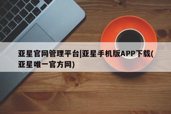 亚星手机版app 亚星管理平台亚星官网管理平台|亚星手机版APP下载(亚星唯一官方网)