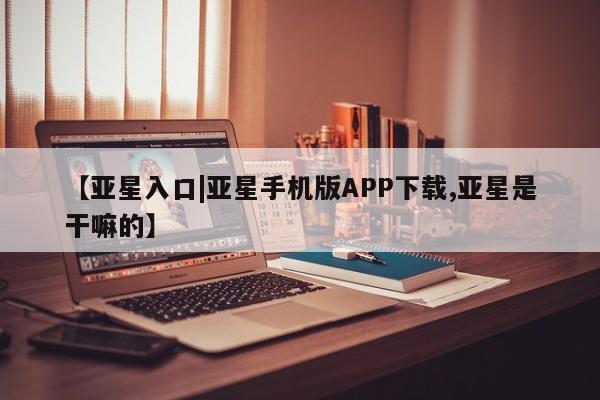 亚星手机版app 亚星管理平台【亚星入口|亚星手机版APP下载,亚星是干嘛的】