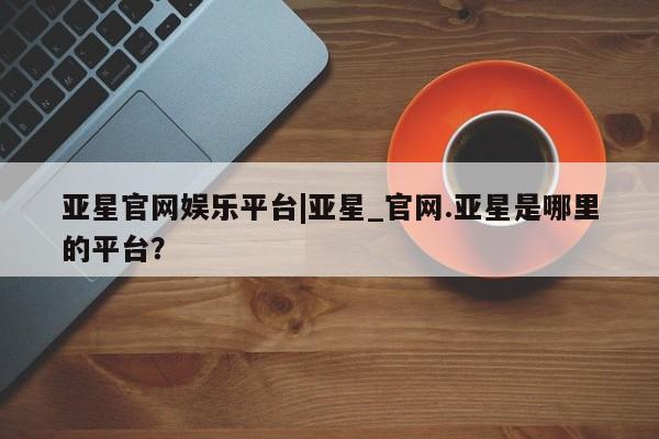 亚星手机版app 亚星管理平台亚星官网娱乐平台|亚星_官网.亚星是哪里的平台？