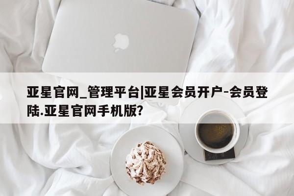 亚星手机版app 亚星管理平台亚星官网_管理平台|亚星会员开户-会员登陆.亚星官网手机版？