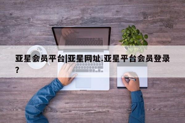 亚星手机版app 亚星管理平台亚星会员平台|亚星网址.亚星平台会员登录？