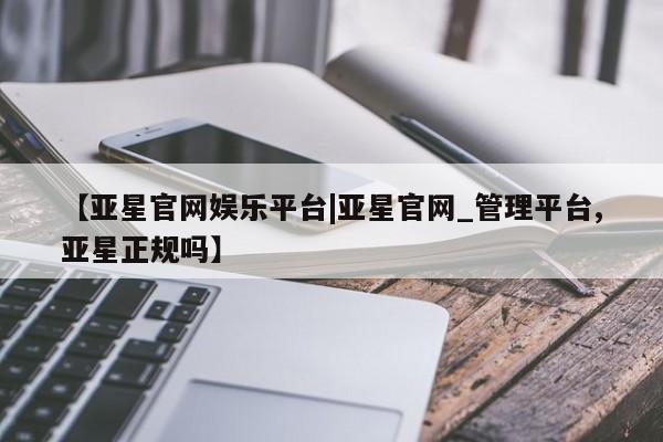 亚星手机版app 亚星管理平台【亚星官网娱乐平台|亚星官网_管理平台,亚星正规吗】