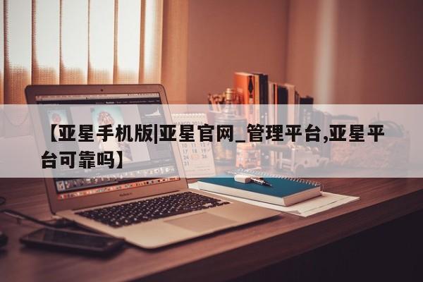 亚星手机版app 亚星管理平台【亚星手机版|亚星官网_管理平台,亚星平台可靠吗】