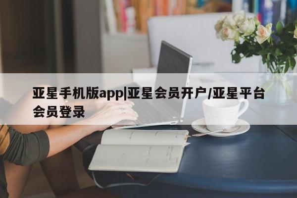 亚星手机版app 亚星管理平台亚星手机版app|亚星会员开户/亚星平台会员登录
