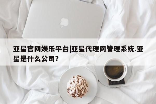 亚星手机版app 亚星管理平台亚星官网娱乐平台|亚星代理网管理系统.亚星是什么公司？