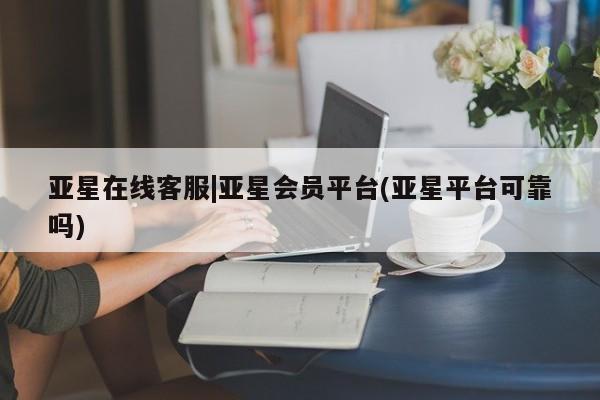 亚星手机版app 亚星管理平台亚星在线客服|亚星会员平台(亚星平台可靠吗)