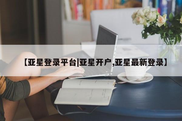 亚星手机版app 亚星管理平台【亚星登录平台|亚星开户,亚星最新登录】