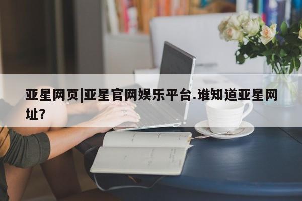 亚星手机版app 亚星管理平台亚星网页|亚星官网娱乐平台.谁知道亚星网址？