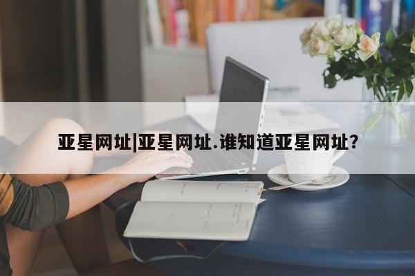 亚星手机版app 亚星管理平台亚星网址|亚星网址.谁知道亚星网址？