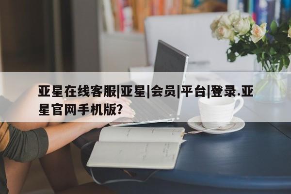 亚星手机版app 亚星管理平台亚星在线客服|亚星|会员|平台|登录.亚星官网手机版？