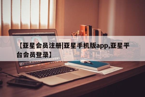 亚星手机版app 亚星管理平台【亚星会员注册|亚星手机版app,亚星平台会员登录】