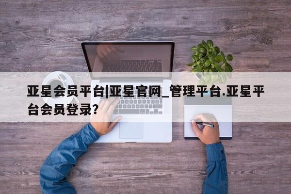 亚星手机版app 亚星管理平台亚星会员平台|亚星官网_管理平台.亚星平台会员登录？