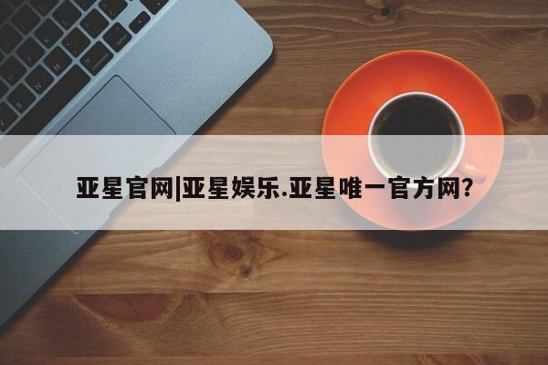 亚星手机版app 亚星管理平台亚星官网|亚星娱乐.亚星唯一官方网？
