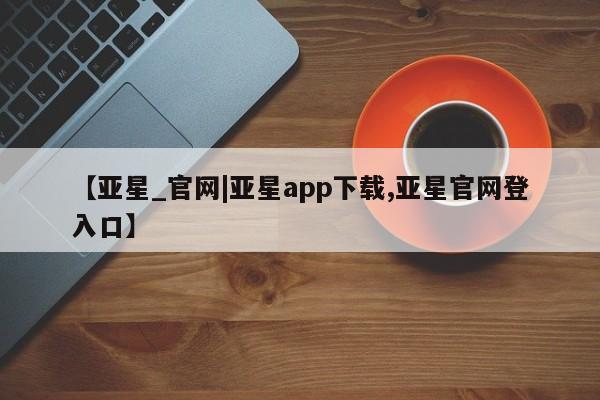 亚星手机版app 亚星管理平台【亚星_官网|亚星app下载,亚星官网登入口】