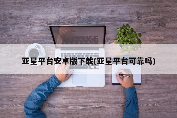 亚星手机版app 亚星管理平台亚星平台安卓版下载(亚星平台可靠吗)