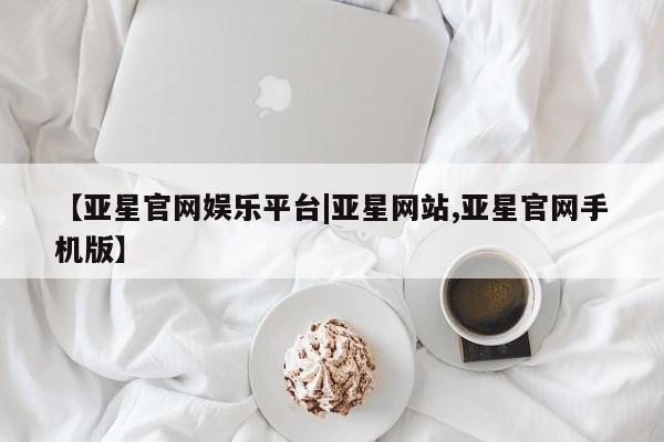 亚星手机版app 亚星管理平台【亚星官网娱乐平台|亚星网站,亚星官网手机版】