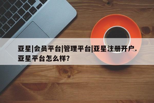 亚星手机版app 亚星管理平台亚星|会员平台|管理平台|亚星注册开户.亚星平台怎么样？