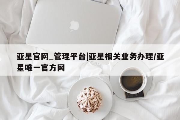 亚星手机版app 亚星管理平台亚星官网_管理平台|亚星相关业务办理/亚星唯一官方网