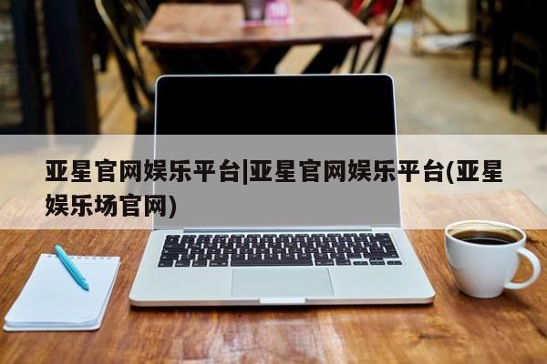 亚星手机版app 亚星管理平台亚星官网娱乐平台|亚星官网娱乐平台(亚星娱乐场官网)