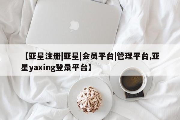 亚星手机版app 亚星管理平台【亚星注册|亚星|会员平台|管理平台,亚星yaxing登录平台】