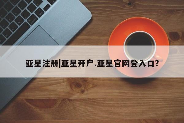 亚星手机版app 亚星管理平台亚星注册|亚星开户.亚星官网登入口？