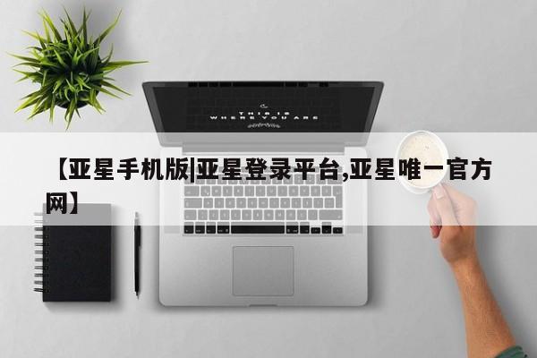 亚星手机版app 亚星管理平台【亚星手机版|亚星登录平台,亚星唯一官方网】