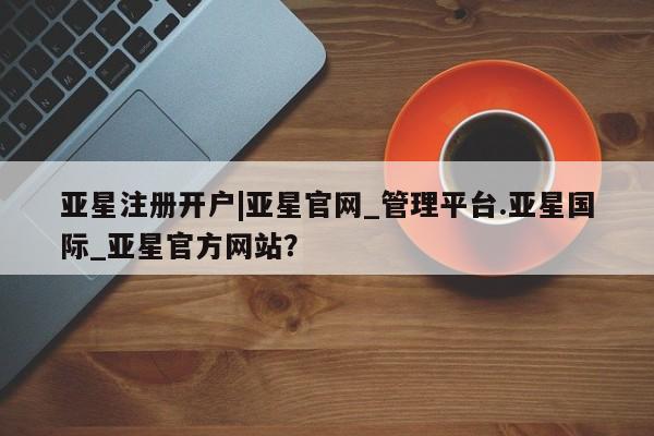 亚星手机版app 亚星管理平台亚星注册开户|亚星官网_管理平台.亚星国际_亚星官方网站？