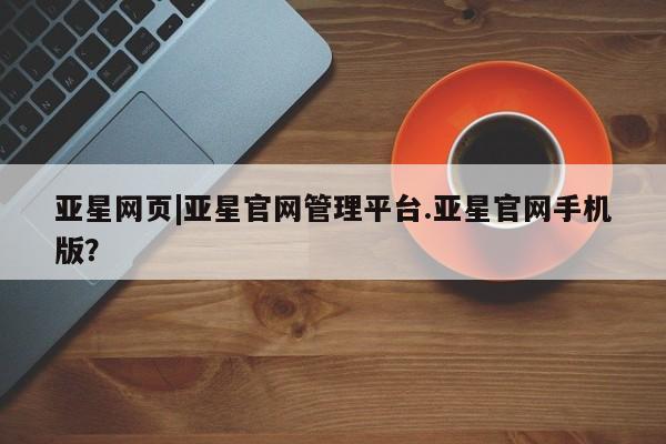 亚星手机版app 亚星管理平台亚星网页|亚星官网管理平台.亚星官网手机版？