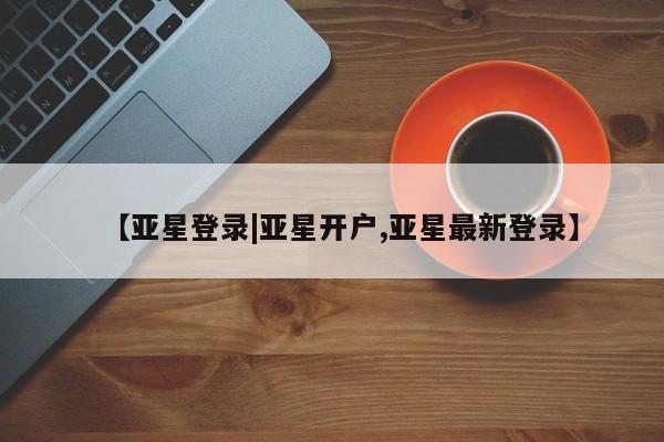 亚星手机版app 亚星管理平台【亚星登录|亚星开户,亚星最新登录】