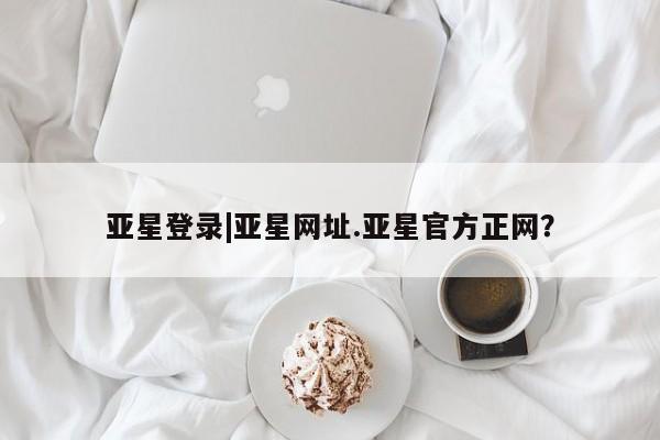 亚星手机版app 亚星管理平台亚星登录|亚星网址.亚星官方正网？
