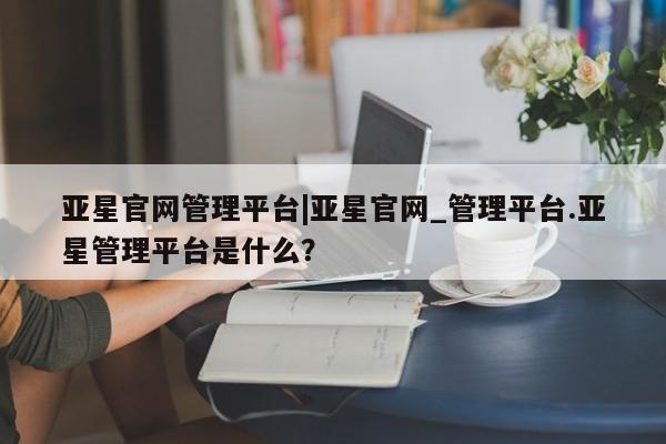 亚星手机版app 亚星管理平台亚星官网管理平台|亚星官网_管理平台.亚星管理平台是什么？